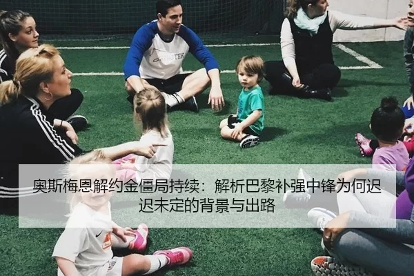 奥斯梅恩解约金僵局持续：解析巴黎补强中锋为何迟迟未定的背景与出路