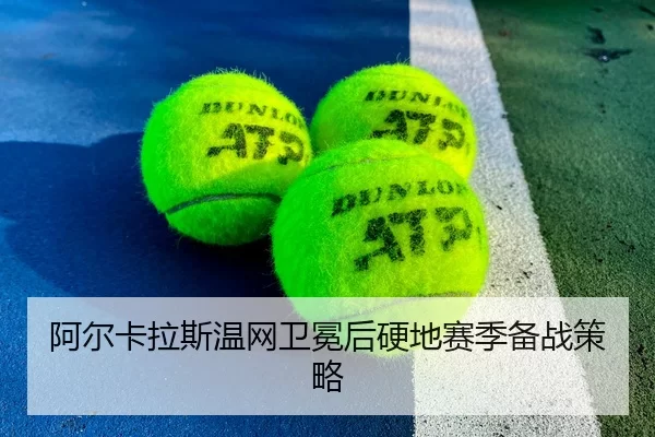 阿尔卡拉斯温网卫冕后硬地赛季备战策略